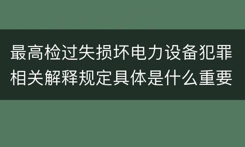 最高检过失损坏电力设备犯罪相关解释规定具体是什么重要内容