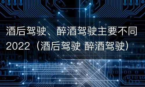 酒后驾驶、醉酒驾驶主要不同2022（酒后驾驶 醉酒驾驶）