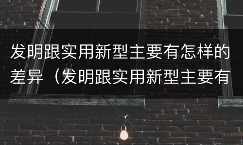 发明跟实用新型主要有怎样的差异（发明跟实用新型主要有怎样的差异和联系）