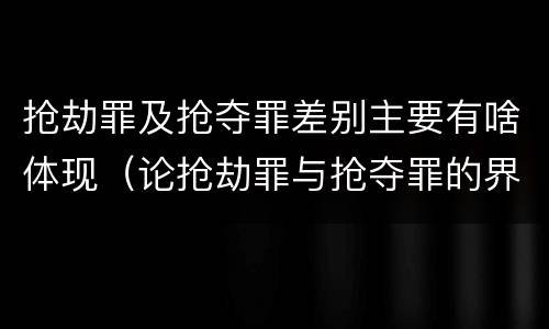 抢劫罪及抢夺罪差别主要有啥体现（论抢劫罪与抢夺罪的界限）