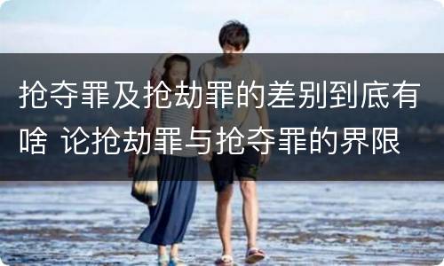 抢夺罪及抢劫罪的差别到底有啥 论抢劫罪与抢夺罪的界限