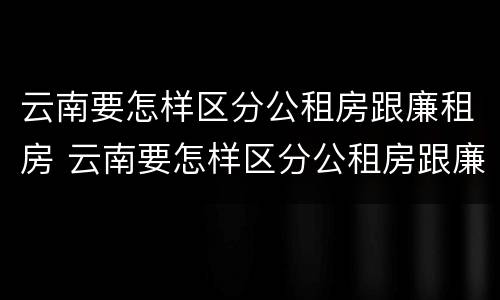 云南要怎样区分公租房跟廉租房 云南要怎样区分公租房跟廉租房呢