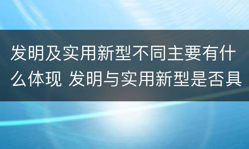 发明及实用新型不同主要有什么体现 发明与实用新型是否具有实用性