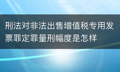刑法对非法出售增值税专用发票罪定罪量刑幅度是怎样