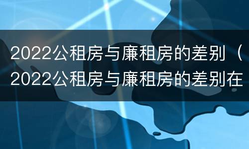2022公租房与廉租房的差别（2022公租房与廉租房的差别在哪里）