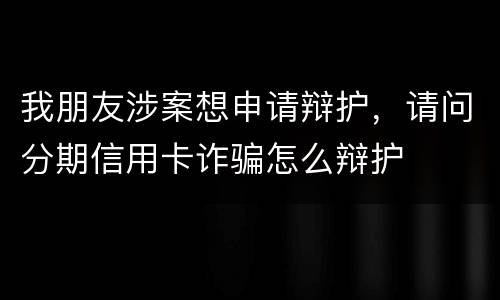 我朋友涉案想申请辩护，请问分期信用卡诈骗怎么辩护