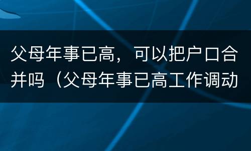 父母年事已高，可以把户口合并吗（父母年事已高工作调动）