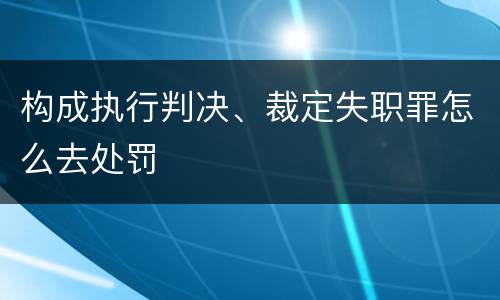 构成执行判决、裁定失职罪怎么去处罚