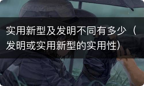实用新型及发明不同有多少（发明或实用新型的实用性）