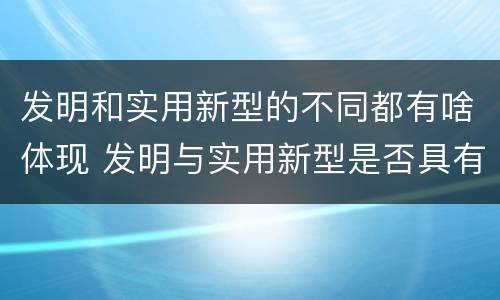 发明和实用新型的不同都有啥体现 发明与实用新型是否具有实用性
