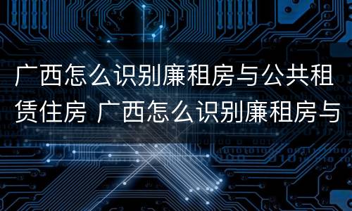广西怎么识别廉租房与公共租赁住房 广西怎么识别廉租房与公共租赁住房的区别