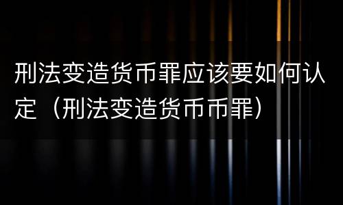 刑法变造货币罪应该要如何认定（刑法变造货币币罪）