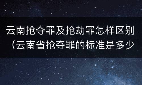 云南抢夺罪及抢劫罪怎样区别（云南省抢夺罪的标准是多少?）