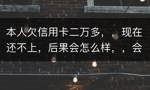 本人欠信用卡二万多，，现在还不上，后果会怎么样，，会不会坐牢