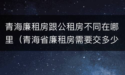 青海廉租房跟公租房不同在哪里（青海省廉租房需要交多少钱）