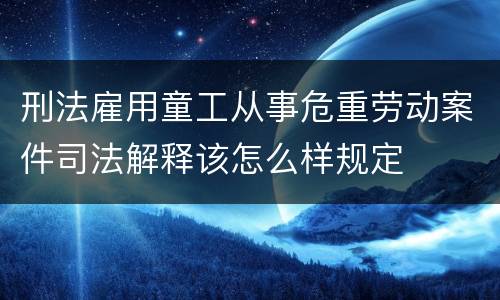 刑法雇用童工从事危重劳动案件司法解释该怎么样规定