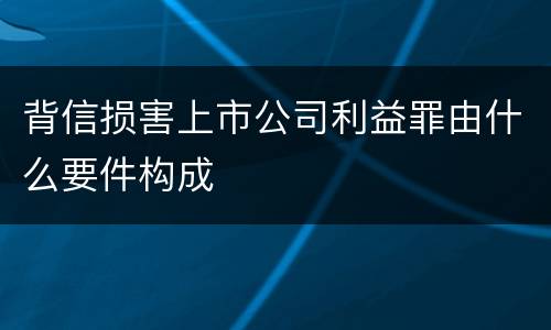 背信损害上市公司利益罪由什么要件构成