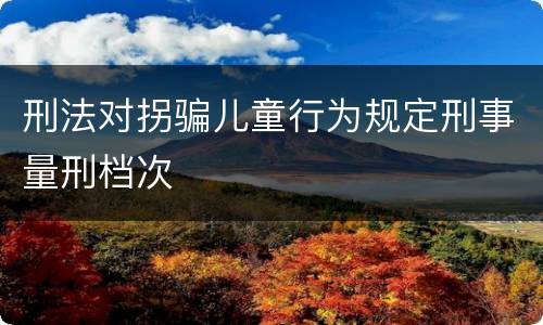 刑法对拐骗儿童行为规定刑事量刑档次