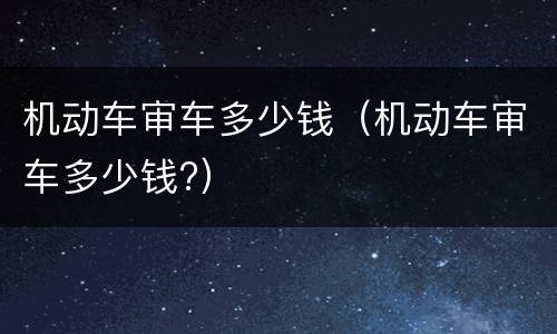 机动车审车多少钱（机动车审车多少钱?）