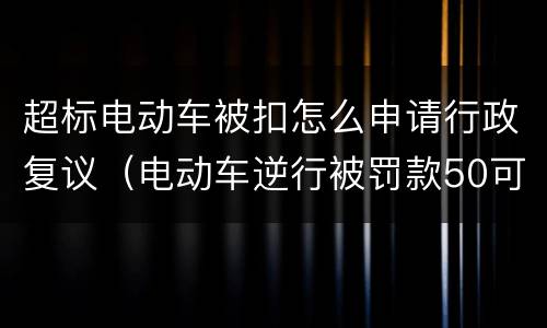 超标电动车被扣怎么申请行政复议（电动车逆行被罚款50可以行政复议吗）