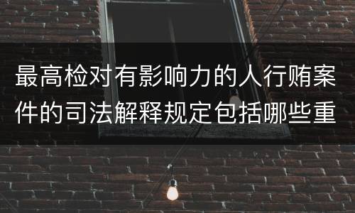 最高检对有影响力的人行贿案件的司法解释规定包括哪些重要内容