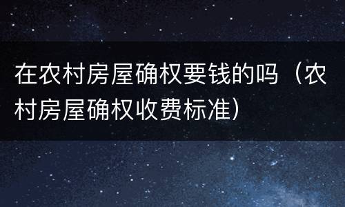 在农村房屋确权要钱的吗（农村房屋确权收费标准）