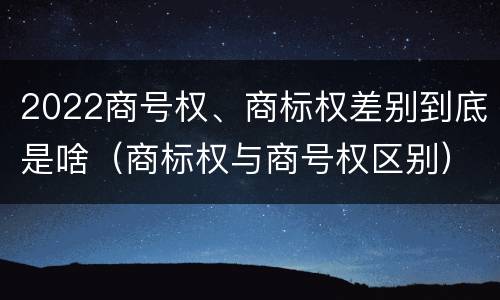 2022商号权、商标权差别到底是啥（商标权与商号权区别）