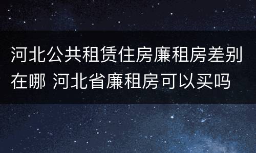河北公共租赁住房廉租房差别在哪 河北省廉租房可以买吗