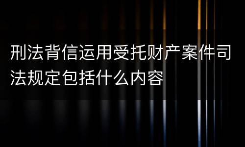 刑法背信运用受托财产案件司法规定包括什么内容