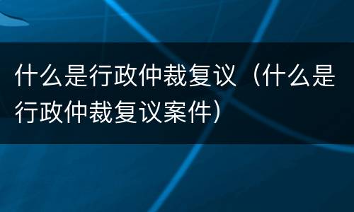 什么是行政仲裁复议（什么是行政仲裁复议案件）