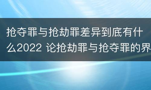抢夺罪与抢劫罪差异到底有什么2022 论抢劫罪与抢夺罪的界限
