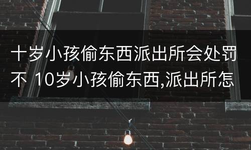 十岁小孩偷东西派出所会处罚不 10岁小孩偷东西,派出所怎么处理