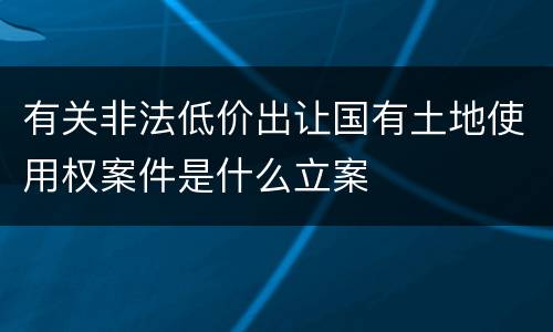 有关非法低价出让国有土地使用权案件是什么立案