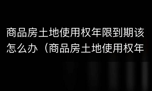 商品房土地使用权年限到期该怎么办（商品房土地使用权年限到期该怎么办手续）