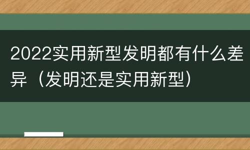 2022实用新型发明都有什么差异（发明还是实用新型）