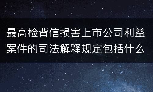 最高检背信损害上市公司利益案件的司法解释规定包括什么重要内容
