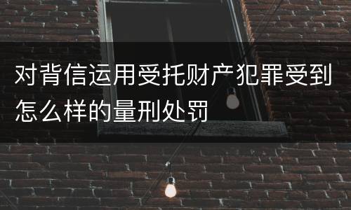 对背信运用受托财产犯罪受到怎么样的量刑处罚