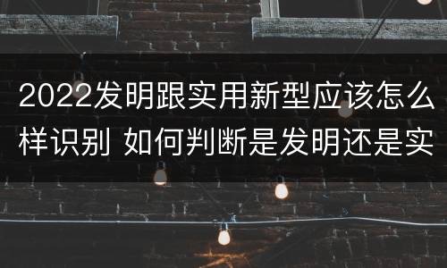 2022发明跟实用新型应该怎么样识别 如何判断是发明还是实用新型