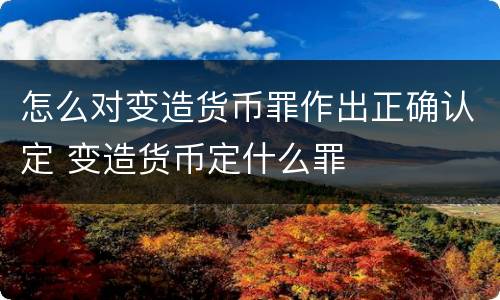 怎么对变造货币罪作出正确认定 变造货币定什么罪
