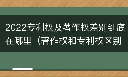 2022专利权及著作权差别到底在哪里（著作权和专利权区别）