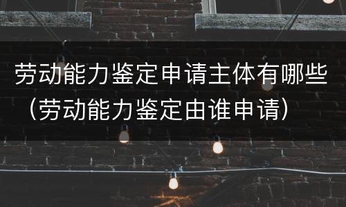 劳动能力鉴定申请主体有哪些（劳动能力鉴定由谁申请）