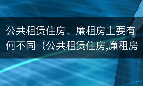 公共租赁住房、廉租房主要有何不同（公共租赁住房,廉租房主要有何不同呢）