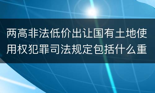 两高非法低价出让国有土地使用权犯罪司法规定包括什么重要内容