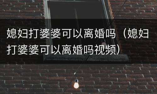 媳妇打婆婆可以离婚吗（媳妇打婆婆可以离婚吗视频）
