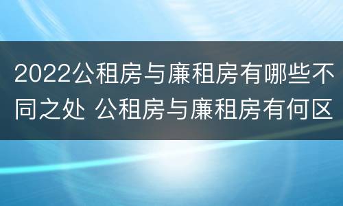 2022公租房与廉租房有哪些不同之处 公租房与廉租房有何区别