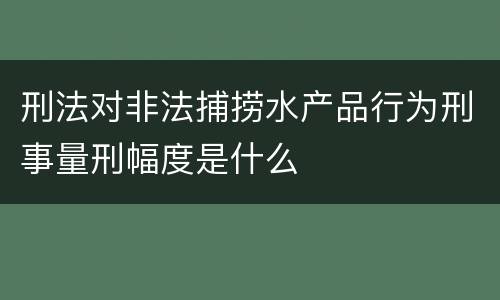 刑法对非法捕捞水产品行为刑事量刑幅度是什么