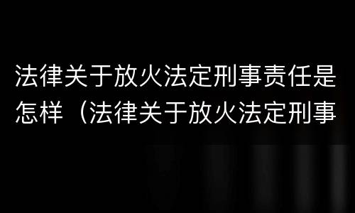 法律关于放火法定刑事责任是怎样（法律关于放火法定刑事责任是怎样定义的）
