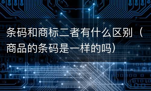 条码和商标二者有什么区别（商品的条码是一样的吗）