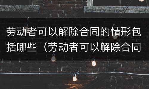 劳动者可以解除合同的情形包括哪些（劳动者可以解除合同的情形包括哪些方面）