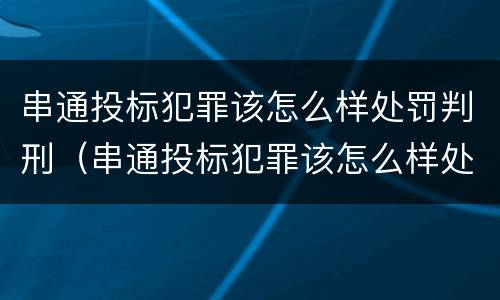 串通投标犯罪该怎么样处罚判刑（串通投标犯罪该怎么样处罚判刑案例）